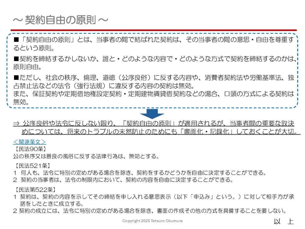 〜 契約自由の原則 〜

契約を締結するかしないか、誰と・どのような内容で・どのような方式（口頭・書面）で契約を締結するのかは、原則として自由です。
これを「契約自由の原則」といい、公序良俗や法令に反しない限り、この原則が適用され、契約当事者間の意思・自由が尊重されます。

「契約自由の原則」により、法令による制限がない限り「口頭」での契約も有効です。ただし、反復継続的な取引を行う場合や、大口の受注案件、高額な資産の譲渡や金銭の貸借など、重要な取決めについては、将来のトラブルの未然防止のためにも「書面化・記録化」しておくことが大切です。これにより、後日の証拠としても活用できます。

契約書の作成についてご不明な点があれば、お気軽にご相談ください（※）。

※ 弁護士法等の他の法律において制限されているものについては、業務を行うことはできません。
