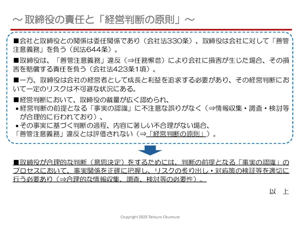 〜 経営判断 〜
企業における「経営判断」について考える機会も多く、先般参加した行政書士の方々との勉強会にて、「企業の法務部門とは?」というテーマの中で「取締役の責任と経営判断の原則」について発表させて頂きました。
取締役は、会社に対して善管注意義務を負い、同義務に違反し会社に損害が生じた場合には、その損害を賠償する責任を負います。
一方、企業の経営において一定のリスクは不可避であるため、経営判断において取締役の裁量が広く認められており、
●1. 判断の前提となる「事実の認識」に不注意な誤りがなく(⇒情報収集・調査・検討等が合理的に行われており)、
●2. その事実に基づく判断の過程、内容に著しい不合理がない場合は、
善管注意義務違反とは評価されません(⇒「経営判断の原則」)。
合理的な経営判断と評価されるためには、取締役は判断の前提となる「事実の認識」のプロセスにおいて、情報収集・調査・検討等を適切に行わなければならず(上記1.の対応)、企業の社会的責任の幅が広がる中、より徹底した対応が求められていると感じます。
経営判断に限らず、物事を判断する場面や課題解決の場面でも、必要不可欠な対応です。
適正な「事実の認識」のプロセス、改めてその重要性を意識しました。