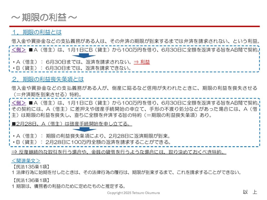 〜 期限の利益とは 〜
期限の利益。耳慣れない用語だと思いますが、借入金や買掛金などの支払義務がある人(債務者)は、その弁済の期限が到来するまでは弁済を請求されない、という利益のことです。
ただし、借主(債務者)が倒産に陥るなど信用が失われたときには期限の利益を喪失させる(=弁済期を到来させる)特約を付すことで、貸主(債権者)は返済期限前に返済を請求することが可能になり、貸主(債権者)側の不利益を防ぐことができます。
このような特約を期限の利益喪失条項といい、反復継続的な取引を行う場合や、金銭の貸借を行うような場合には、取り決めておくべき特約です。
わかりにくい部分もあるかと思いますので、以下の資料に具体例を記載して簡単にまとめてみました。ご参照ください。