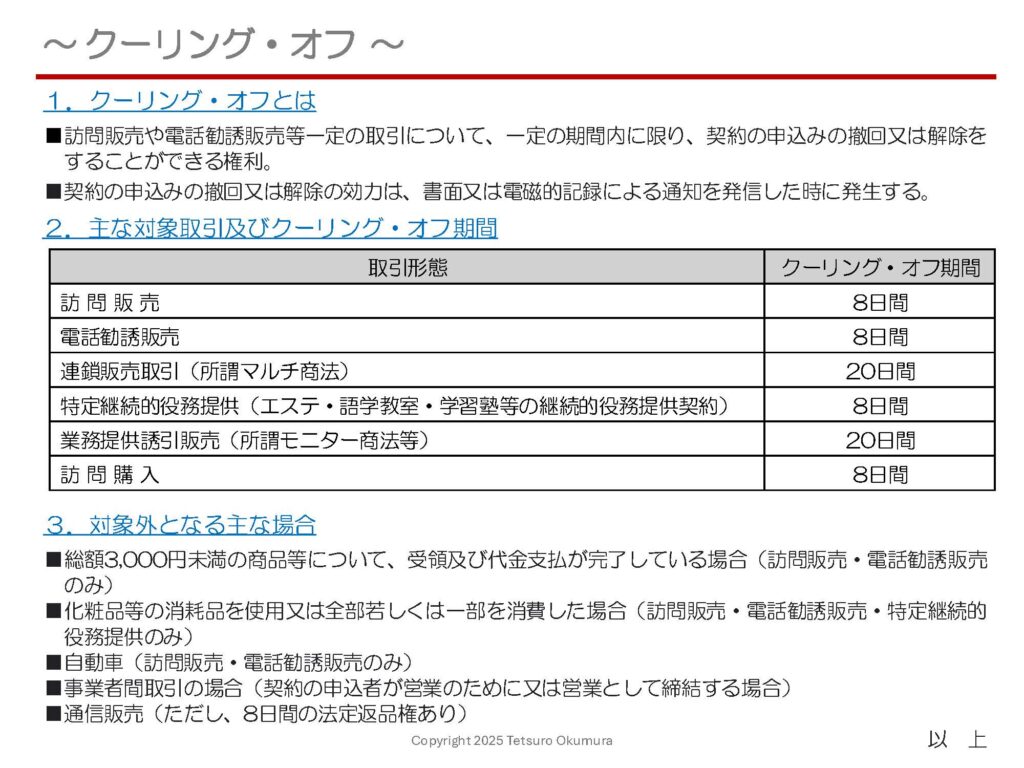 〜 クーリング・オフ 〜

クーリング・オフとは、
●訪問販売や電話勧誘販売等一定の取引について、
●一定の期間内に限り、
●契約の申込みの撤回又は解除をすることができる権利、
のことです。

突然現れた販売員に半ば強引に勧誘を受け、十分な検討をしないまま商品やサービスを購入してしまった、といったようなトラブルを防止するため、特定商取引法等で定められた制度です。

対象となる取引やクーリング・オフ期間について、以下の資料に概要をまとめてみましたので、ご参照ください。

クーリング・オフの効力は、書面又は電磁的記録による「通知を発信した時」に発生します。内容証明郵便（配達証明付き）を使用すると、後日の有用な証拠として残しておくことができます。
「内容証明郵便」の概要に関しては、2月17日の投稿記事をご参照ください。