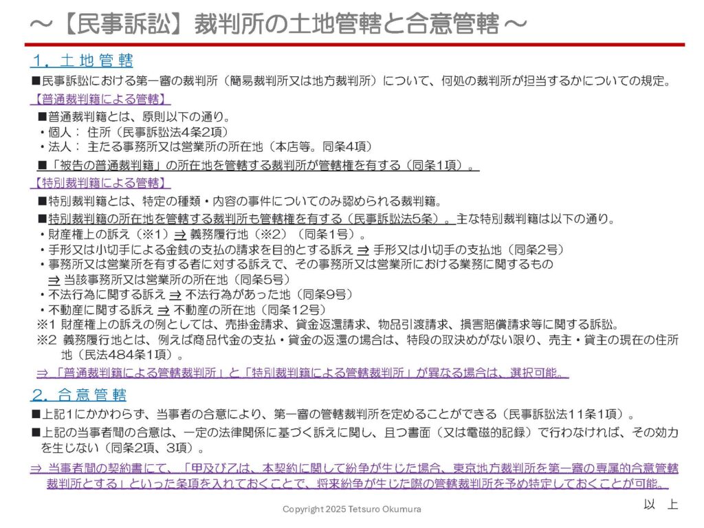 〜 合意管轄裁判所 〜

取引先とトラブルが生じ、民事訴訟を提起しなければならなくなった場合、「何処の裁判所に訴えればいいのか」という点については、一定のルールが定められています。

ルールに沿って提訴した裁判所が遠隔地の裁判所になってしまった、という場合もあり、余分な時間やコストを要することにもなります。

民事訴訟における第一審に関しては、当事者間で予め書面（又は電磁的記録）により合意することで、管轄裁判所を特定することができます（⇒合意管轄裁判所）。

予め当事者間で契約書を作成しておき、その契約書の中で合意管轄裁判所に関する条項を記載しておくことで、上記のような不測の事態を予防することに繋がります。
反復継続的な取引を行う場合や、大口の受注案件、高額な資産の譲渡や金銭の貸借など、重要な取決めについては、口頭合意のみで済ませず、契約書をきちんと締結しておくことをおすすめします。

裁判所の土地管轄・合意管轄に関する規定の概要については、以下の資料をご参照ください。