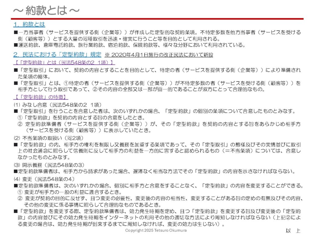 〜 約款とは 〜

2020年4月1日施行の改正民法において、「定型約款」に関する規定が新設されました。

「約款」は、運送約款、倉庫寄託約款、旅行業約款、宿泊約款、保険約款等、様々な取引分野において利用されていますが、「約款」とは何か、どういう性質のものなのかについて、認識されていないこともあるかもしれません。

「約款」とは何か、また民法における「定型約款」規定の内容について、以下の添付資料に簡単にまとめてみましたので、ご参照ください。