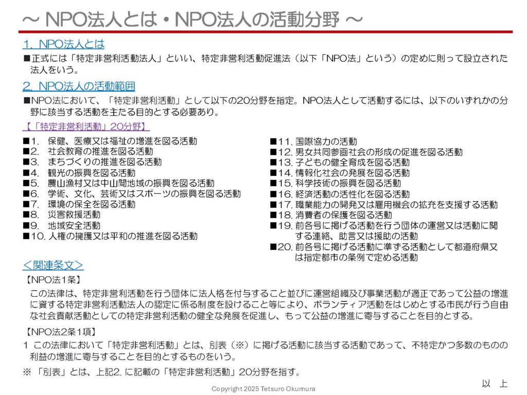 〜 NPO法人の活動分野 〜
昨日(4月1日)の投稿にて、NPO法人とは、特定非営利活動促進法(以下「NPO法」といいます)に定める「社会貢献活動としての特定非営利活動」を行うことを目的とする法人である旨をご説明しましたが、NPO法に定める「特定非営利活動」についてもう少し詳しくお話します。
NPO法において、「特定非営利活動」として添付資料に記載の20分野を定めています。よって、NPO法人として活動するには、当該20分野のいずれかに該当する活動を主たる目的とする必要があります。
当該20分野のいずれかに該当する活動を行おうとする(行っている)場合には、NPO法人化という選択肢もありますので、NPO法人化をお考えの際はぜひ行政書士にご相談ください。
昨日(4月1日)の投稿記事「〜NPO法人とは〜」もご参照ください。