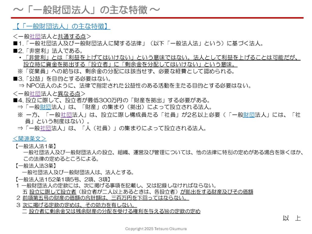 〜「一般財団法人」の主な特徴 〜
これまで、「一般社団法人」の主な特徴と組織体制についてお話ししましたが、本日は「一般『財団』法人」の主な特徴について簡単にご説明します。
非営利法人である点や公益を目的とする必要はない点は「一般社団法人」と変わりませんが、設立に際して最低300万円の「財産を拠出」する必要がある点が大きく異なります。
「一般『財団』法人」の主な特徴について、1枚のシートにまとめましたので、ぜひご覧いただき、参考にしていただければ幸いです。