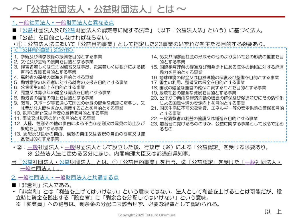 〜「公益社団法人・公益財団法人」とは 〜
これまで、「NPO法人」「一般社団法人・一般財団法人」についてご説明してきましたが、今回は「公益社団法人・公益財団法人」についてお話しします。
「公益社団法人・公益財団法人」とは、
■「公益目的事業」を行う、
■「公益認定」を受けた、
一般社団法人・一般財団法人です。
NPO法人と同様、「公益」性のある事業を主たる目的とする必要があり、この点が一般社団法人・一般財団法人と異なります。
「公益社団法人・公益財団法人」の概要を1枚のシートにまとめましたので、ぜひご覧ください。