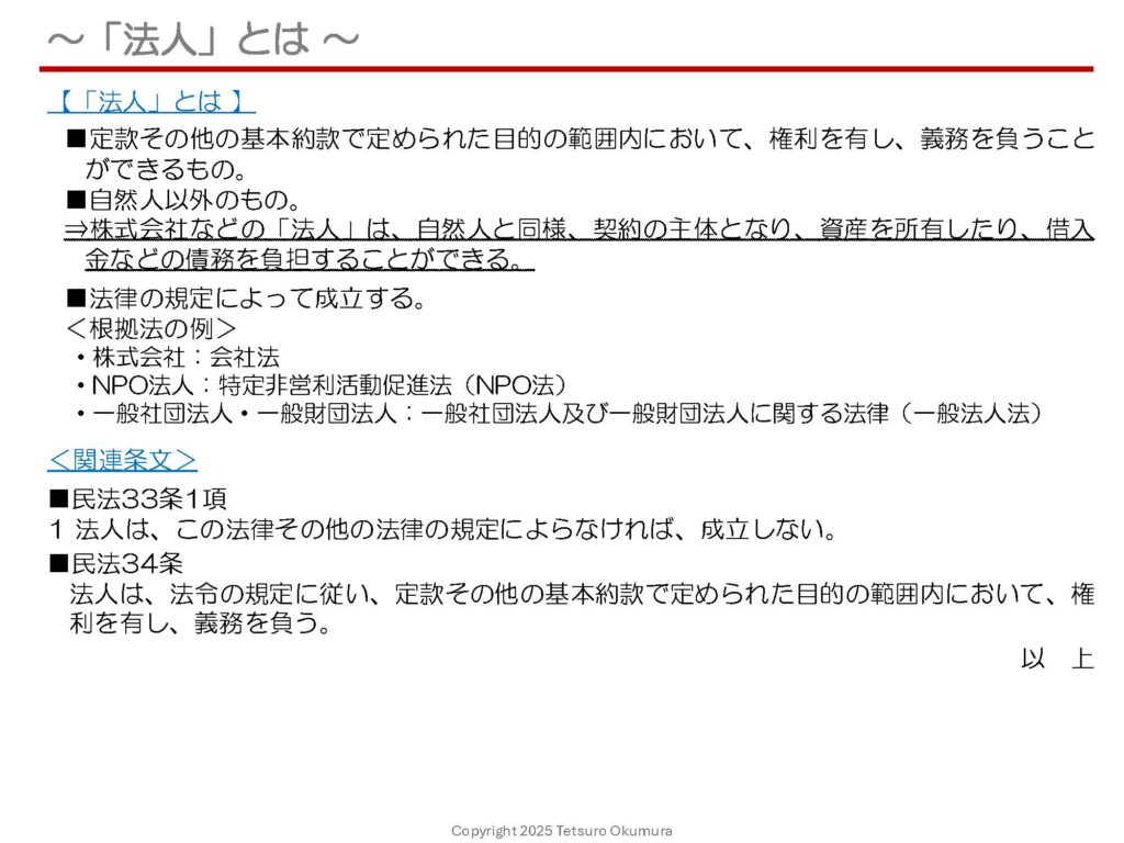 〜「法人」とは 〜
これまでの投稿記事におきまして、株式会社やNPO法人などの概要についてご紹介してきましたが、今回は、そもそも「法人」とは何か、その法律上の定義についてお話しします。
「法人」の定義を簡単に説明すると、以下のとおりです。
■定款その他の基本約款で定められた目的の範囲内において、権利を有し、義務を負うことができるもの。
■自然人(個人)以外のもの。
■法律の規定によって成立する。
このように、株式会社などの「法人」は、自然人(個人)と同様、契約の主体となり、資産を所有したり、借入金などの債務を負担することができます。
法人を設立したい場合や、既に法人として事業を行っている場合においても、そもそも「法人とは何か」について、法的な根拠を理解していれば、納得感を持って取り組むことができると思います。ご参考になれば幸いです。