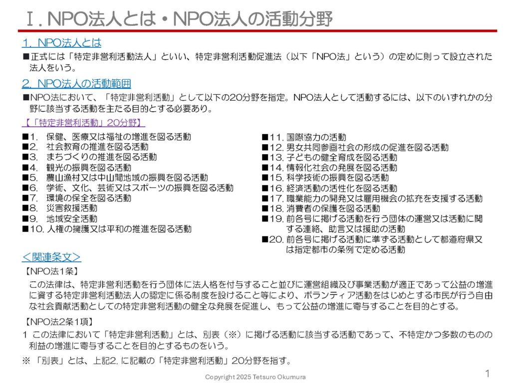 〜 NPO法人、一般社団法人・一般財団法人、公益社団法人・公益財団法人 〜 NPO法人、一般社団法人・一般財団法人、公益社団法人・公益財団法人の、それぞれの特徴について、以前の投稿でご説明しましたが、その内容をスライド形式で取りまとめました。 NPO法人とは、正式には「特定非営利活動法人」といい、特定非営利活動促進法の定めに則って設立された法人です。 また、公益社団法人・公益財団法人とは、 ■「公益目的事業」を行う、 ■「公益認定」を受けた、 一般社団法人・一般財団法人です。 NPO法人と公益社団法人・公益財団法人は、「公益」性のある事業を主たる目的とする必要があり、この点が一般社団法人・一般財団法人と異なります。 スライドは以下の項目について記載していますので、それぞれの特徴や相違点などの概要を把握いただけるかと思います。 これらの法人化をお考えの際は、行政書士にお気軽にご相談ください。 【スライド目次】 ■Ⅰ. NPO法人とは・NPO法人の活動分野 ■Ⅱ. NPO法人の組織等 ■Ⅲ. 一般社団法人の主な特徴 ■Ⅳ. 一般社団法人の組織体制 ■Ⅴ. 一般財団法人の主な特徴 ■Ⅵ. NPO法人・一般社団法人・一般財団法人の比較 ■Ⅶ. 公益社団法人・公益財団法人とは